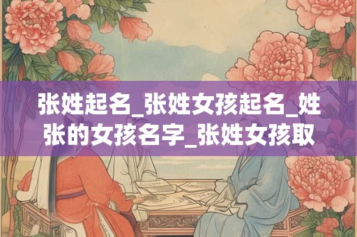 张姓起名_张姓女孩起名_姓张的女孩名字_张姓女孩取名_张姓名字大全-好名堂
