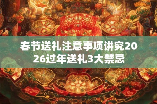 春节送礼注意事项讲究2026过年送礼3大禁忌