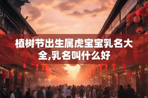 植树节出生属虎宝宝乳名大全,乳名叫什么好