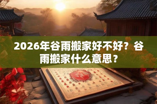 2026年谷雨搬家好不好？谷雨搬家什么意思？