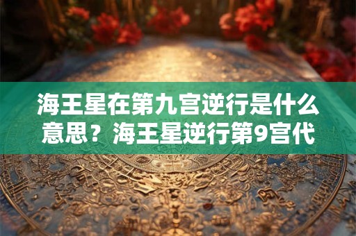 海王星在第九宫逆行是什么意思？海王星逆行第9宫代表什么？