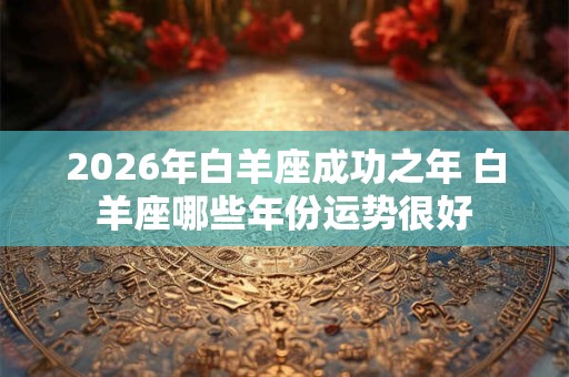 2026年白羊座成功之年 白羊座哪些年份运势很好