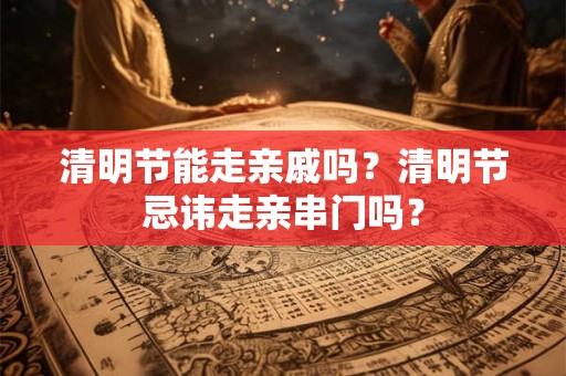 清明节能走亲戚吗？清明节忌讳走亲串门吗？
