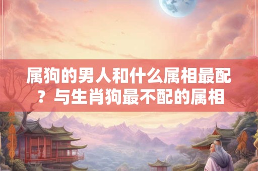 属狗的男人和什么属相最配？与生肖狗最不配的属相