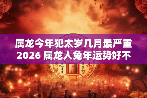 属龙今年犯太岁几月最严重2026 属龙人兔年运势好不好