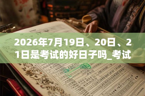 2026年7月19日、20日、21日是考试的好日子吗_考试可以吗