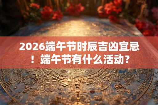 2026端午节时辰吉凶宜忌！端午节有什么活动？