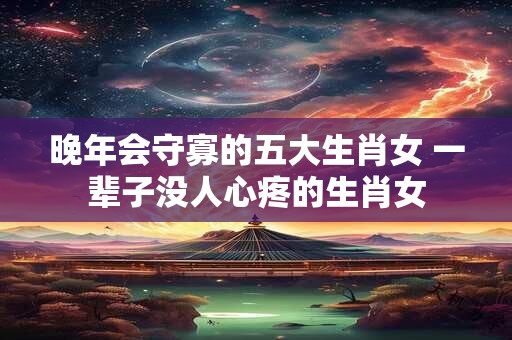 晚年会守寡的五大生肖女 一辈子没人心疼的生肖女