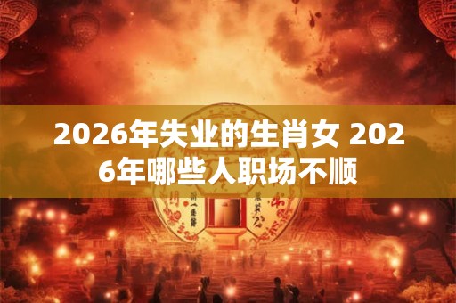 2026年失业的生肖女 2026年哪些人职场不顺