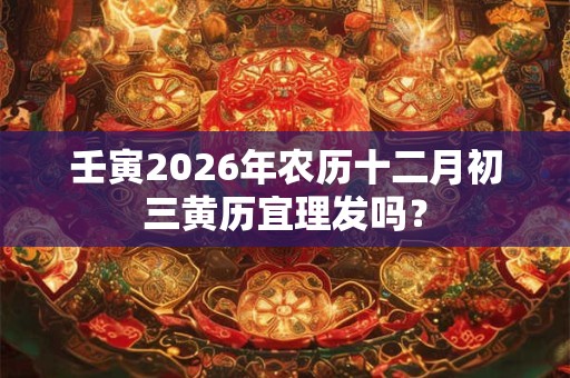 壬寅2026年农历十二月初三黄历宜理发吗？