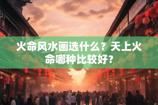 火命风水画选什么？天上火命哪种比较好？