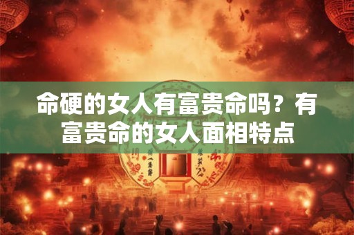 命硬的女人有富贵命吗？有富贵命的女人面相特点