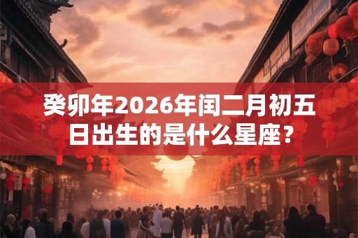 癸卯年2026年闰二月初五日出生的是什么星座？