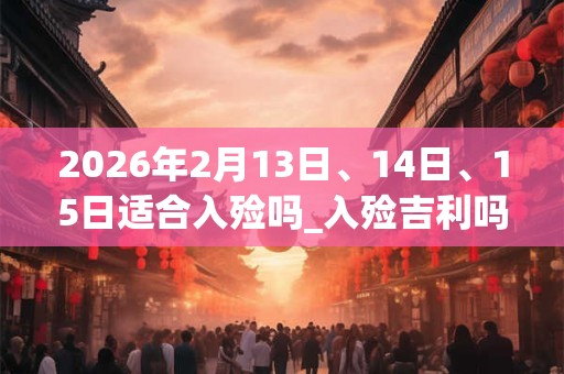 2026年2月13日、14日、15日适合入殓吗_入殓吉利吗
