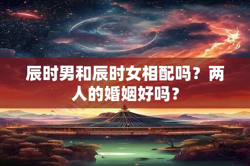 辰时男和辰时女相配吗？两人的婚姻好吗？