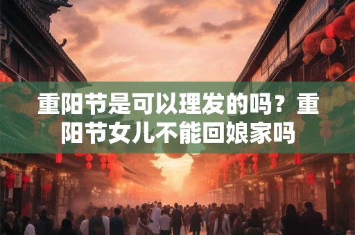 重阳节是可以理发的吗？重阳节女儿不能回娘家吗