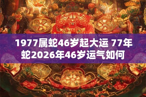 1977属蛇46岁起大运 77年蛇2026年46岁运气如何
