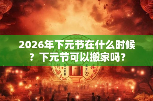 2026年下元节在什么时候？下元节可以搬家吗？