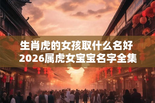 生肖虎的女孩取什么名好 2026属虎女宝宝名字全集