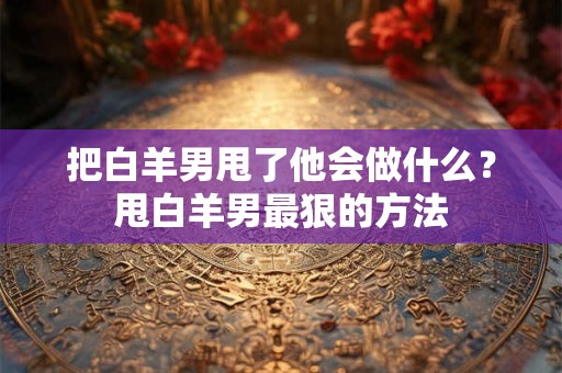 把白羊男甩了他会做什么？甩白羊男最狠的方法