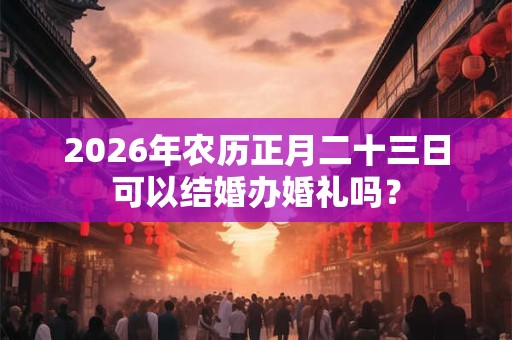 2026年农历正月二十三日可以结婚办婚礼吗？
