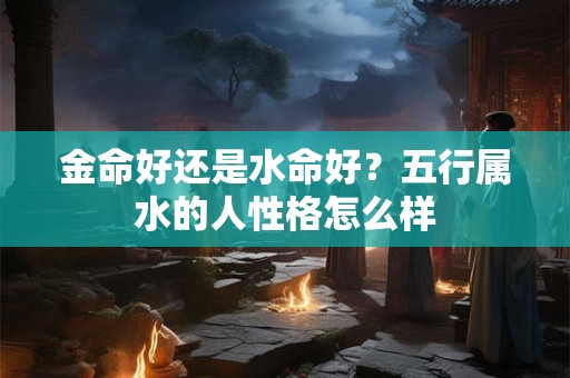 金命好还是水命好?五行属水的人性格怎么样 金命好还是水命好?五行属水的人性格怎么样