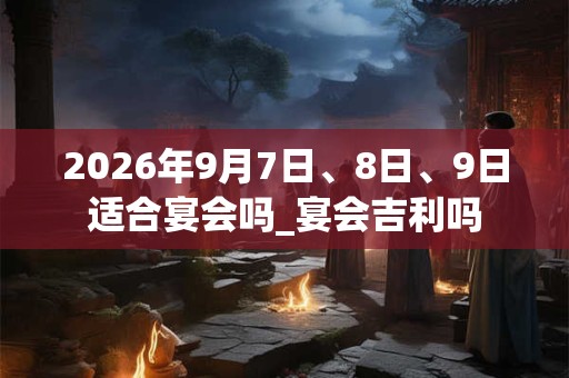 2026年9月7日、8日、9日适合宴会吗_宴会吉利吗 2026年9月7日、8日、9日适合宴会吗_宴会吉利吗
