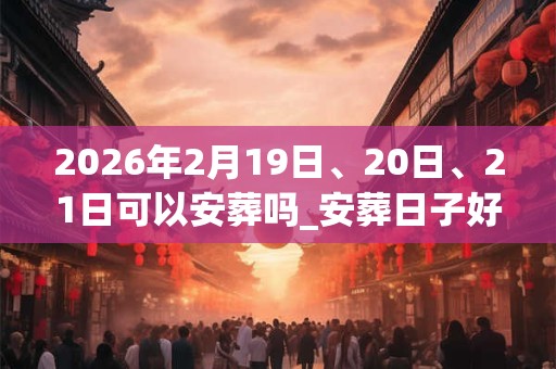 2026年2月19日、20日、21日可以安葬吗_安葬日子好吗