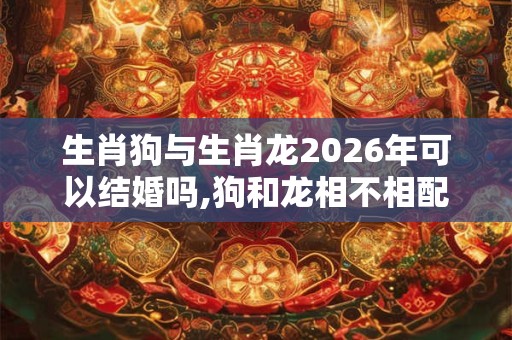 生肖狗与生肖龙2026年可以结婚吗,狗和龙相不相配？