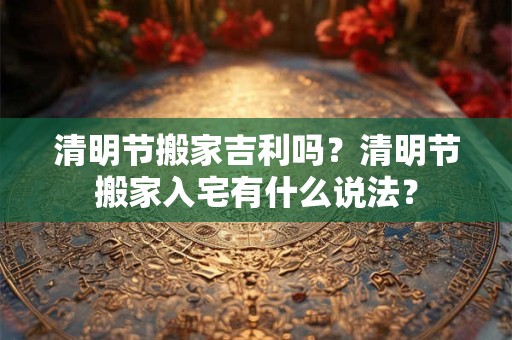 清明节搬家吉利吗？清明节搬家入宅有什么说法？