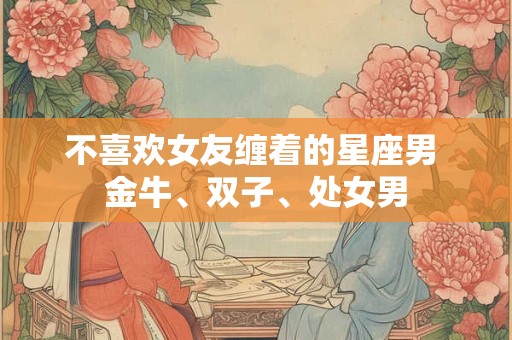 不喜欢女友缠着的星座男 金牛、双子、处女男