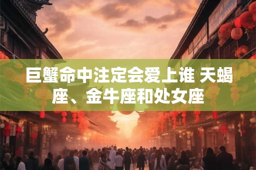 巨蟹命中注定会爱上谁 天蝎座、金牛座和处女座