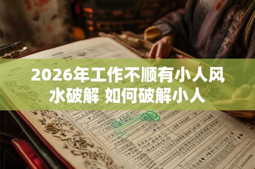 2026年工作不顺有小人风水破解 如何破解小人