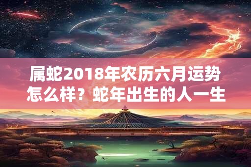 属蛇2018年农历六月运势怎么样？蛇年出生的人一生总运势如何？