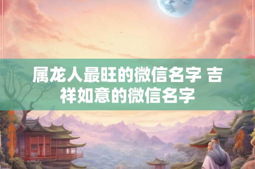 属龙人最旺的微信名字 吉祥如意的微信名字