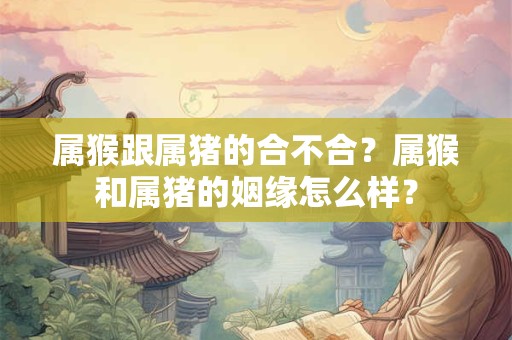 属猴跟属猪的合不合？属猴和属猪的姻缘怎么样？
