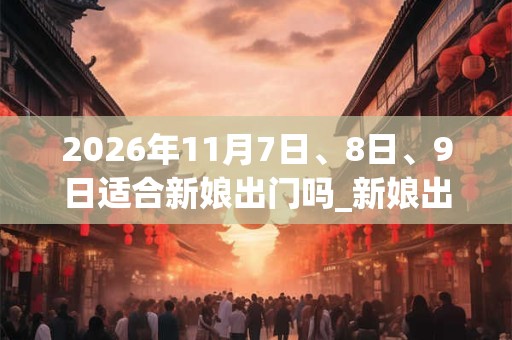 2026年11月7日、8日、9日适合新娘出门吗_新娘出门吉利吗