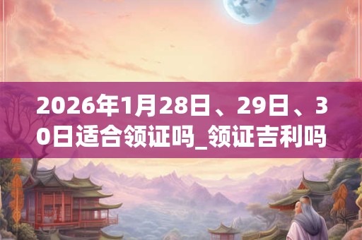 2026年1月28日、29日、30日适合领证吗_领证吉利吗