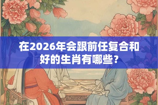 在2026年会跟前任复合和好的生肖有哪些？