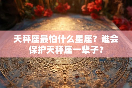 天秤座最怕什么星座？谁会保护天秤座一辈子？