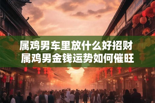 属鸡男车里放什么好招财 属鸡男金钱运势如何催旺