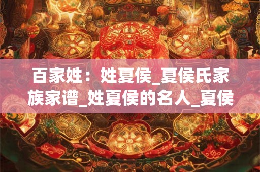 百家姓：姓夏侯_夏侯氏家族家谱_姓夏侯的名人_夏侯氏起源