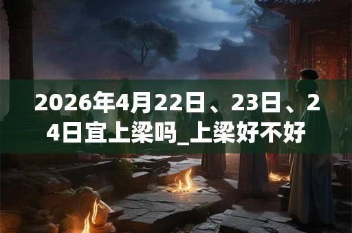 2026年4月22日、23日、24日宜上梁吗_上梁好不好
