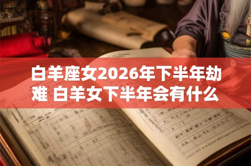 白羊座女2026年下半年劫难 白羊女下半年会有什么灾祸