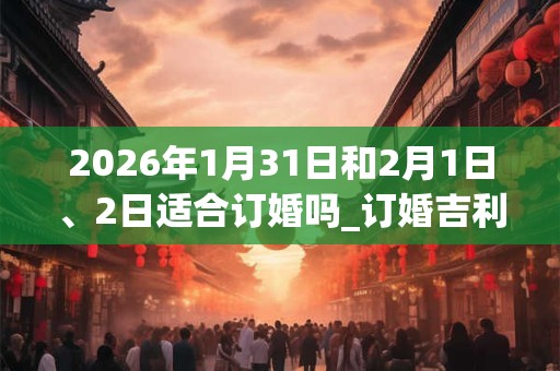 2026年1月31日和2月1日、2日适合订婚吗_订婚吉利吗
