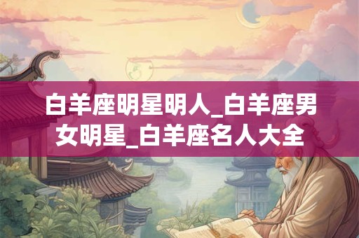 白羊座明星明人_白羊座男女明星_白羊座名人大全 白羊座明星明人_白羊座男女明星_白羊座名人大全