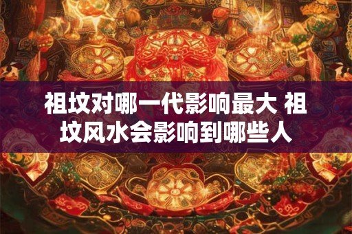 祖坟对哪一代影响最大 祖坟风水会影响到哪些人