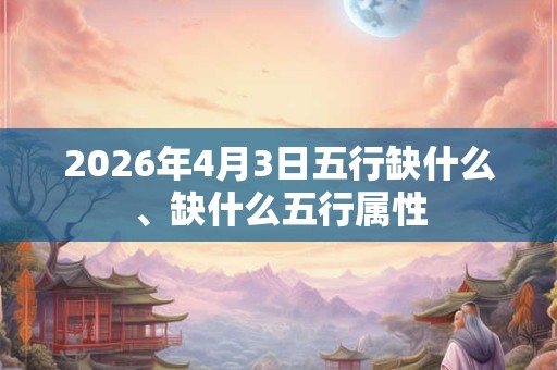 2026年4月3日五行缺什么、缺什么五行属性