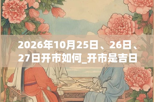 2026年10月25日、26日、27日开市如何_开市是吉日吗