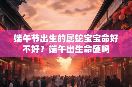 端午节出生的属蛇宝宝命好不好？端午出生命硬吗